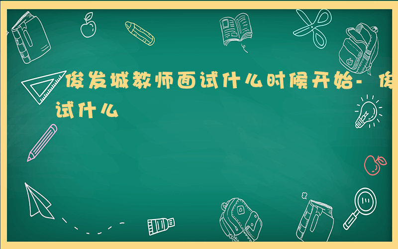 俊发城教师面试什么时候开始-俊发城教师面试什么