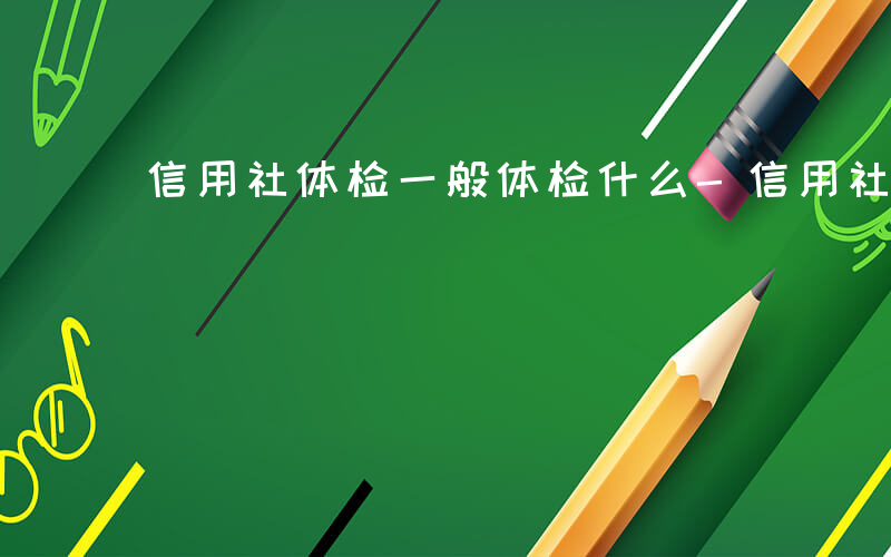 信用社体检一般体检什么-信用社体检查什么