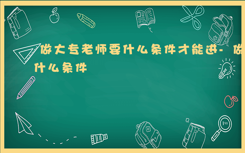 做大专老师要什么条件才能进-做大专老师要什么条件