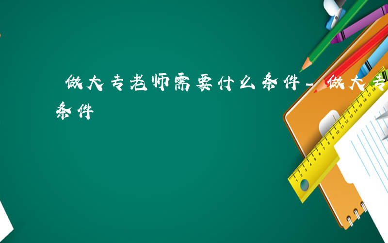 做大专老师需要什么条件-做大专老师要什么条件