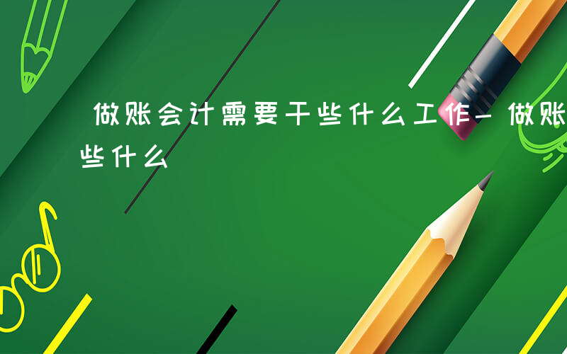 做账会计需要干些什么工作-做账会计需要干些什么