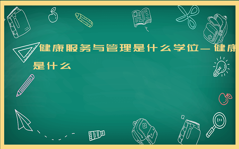 健康服务与管理是什么学位-健康服务与管理是什么