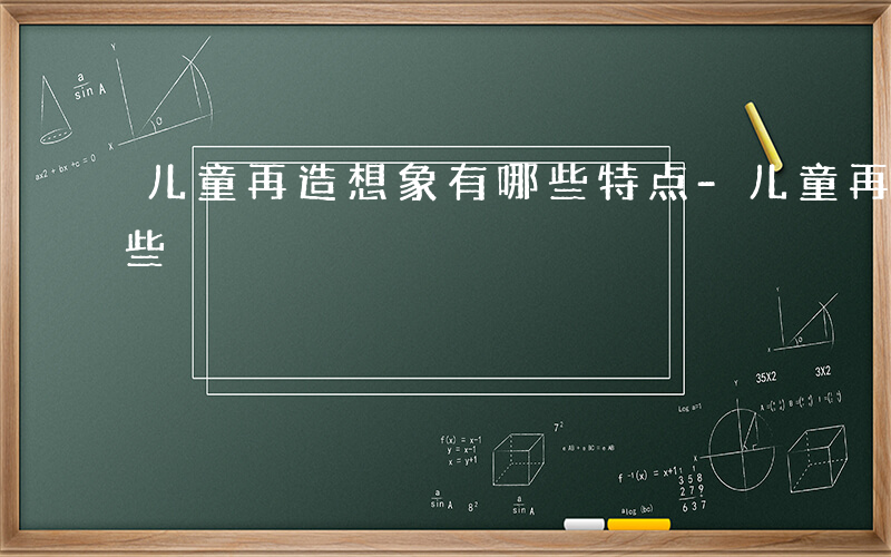 儿童再造想象有哪些特点-儿童再造想象有哪些