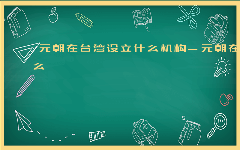 元朝在台湾设立什么机构-元朝在台湾设立什么