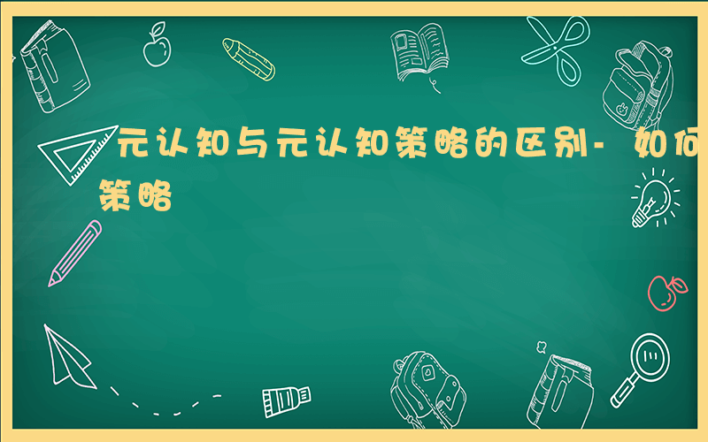 元认知与元认知策略的区别-如何区分元认知策略