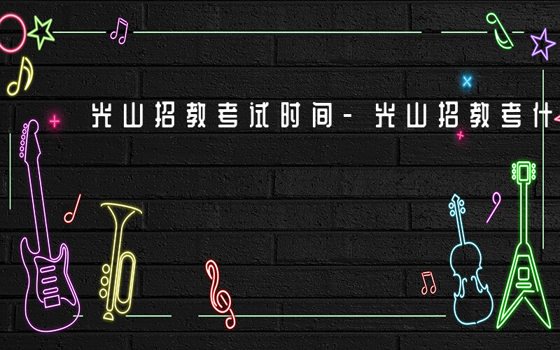 光山招教考试时间-光山招教考什么