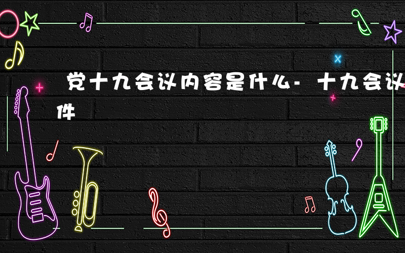 党十九会议内容是什么-十九会议通过哪些文件