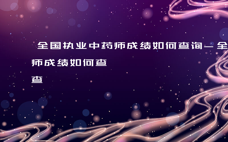 全国执业中药师成绩如何查询-全国执业中药师成绩如何查