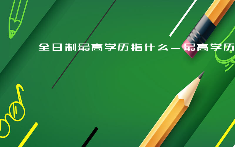 全日制最高学历指什么-最高学历指什么