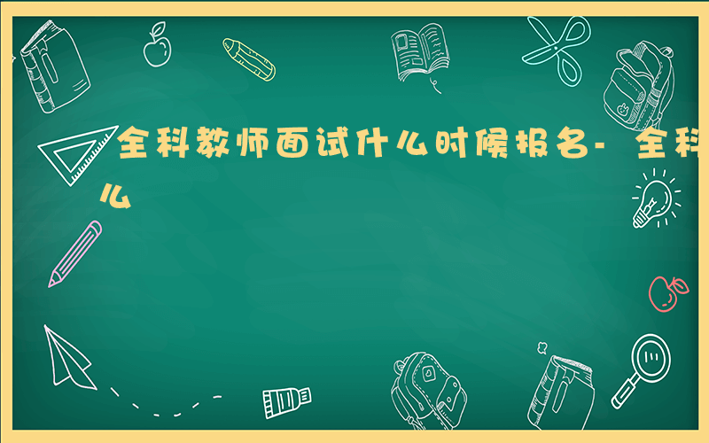 全科教师面试什么时候报名-全科教师面试什么