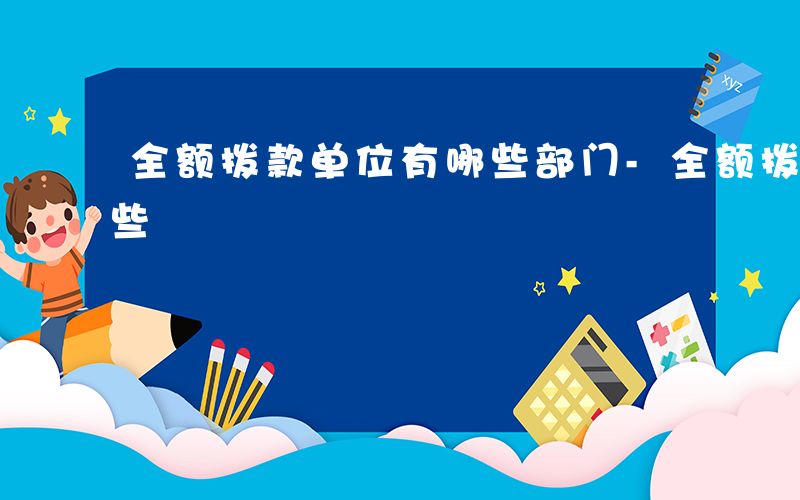 全额拨款单位有哪些部门-全额拨款单位有哪些