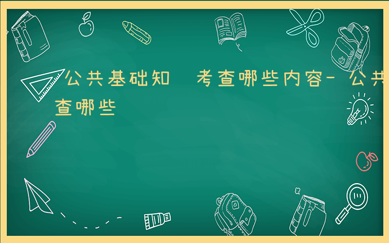 公共基础知识考查哪些内容-公共基础知识考查哪些