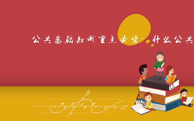 公共基础知识重点必背-什么公共基础知识