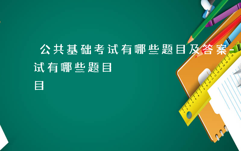 公共基础考试有哪些题目及答案-公共基础考试有哪些题目