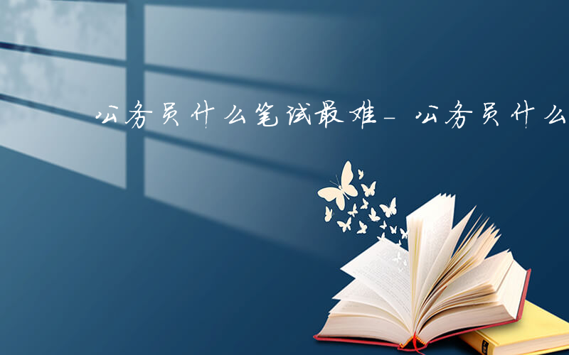 公务员什么笔试最难-公务员什么笔