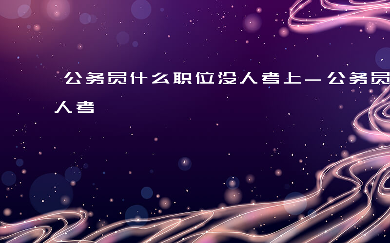 公务员什么职位没人考上-公务员什么职位没人考