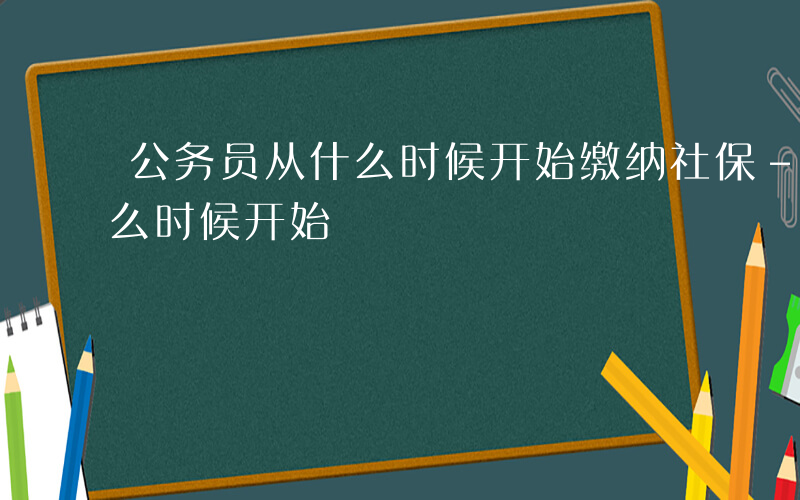 公务员从什么时候开始缴纳社保-公务员从什么时候开始