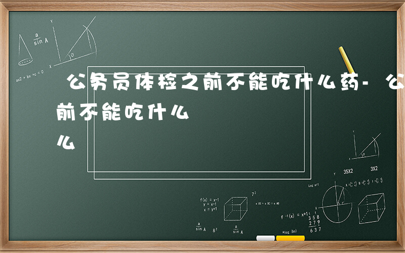 公务员体检之前不能吃什么药-公务员体检之前不能吃什么