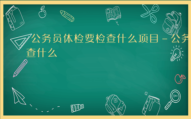 公务员体检要检查什么项目-公务员体检要检查什么