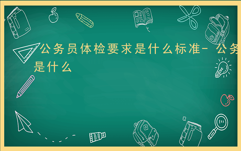 公务员体检要求是什么标准-公务员体检要求是什么