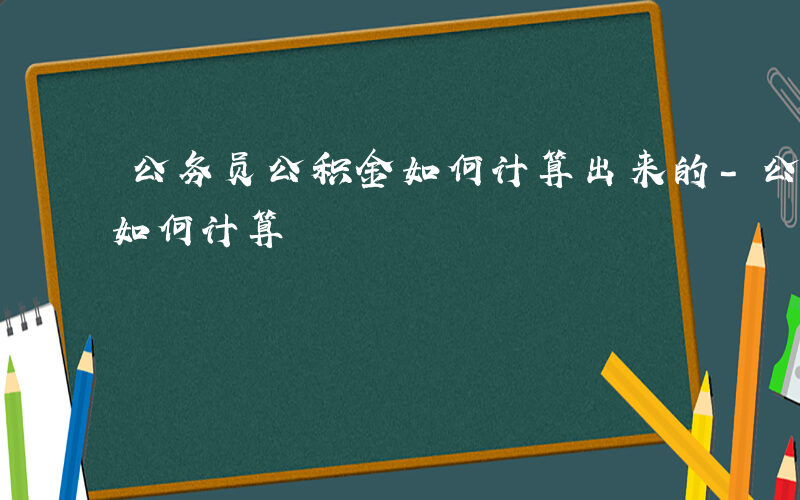 公务员公积金如何计算出来的-公务员公积金如何计算