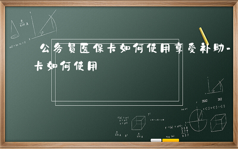 公务员医保卡如何使用享受补助-公务员医保卡如何使用