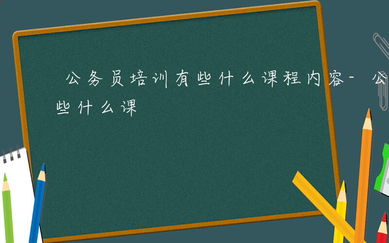 公务员培训有些什么课程内容-公务员培训有些什么课