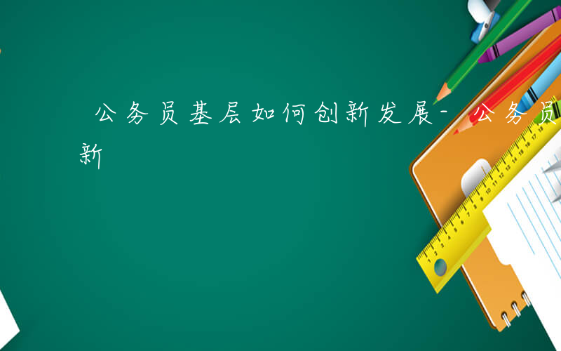 公务员基层如何创新发展-公务员基层如何创新
