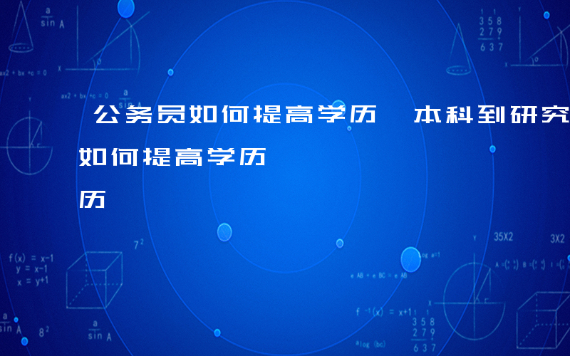 公务员如何提高学历,本科到研究生-公务员如何提高学历