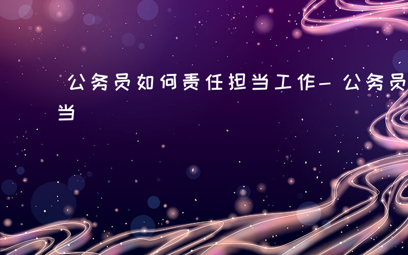 公务员如何责任担当工作-公务员如何责任担当