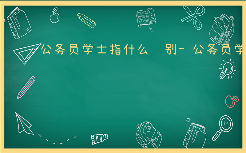 公务员学士指什么级别-公务员学士指什么