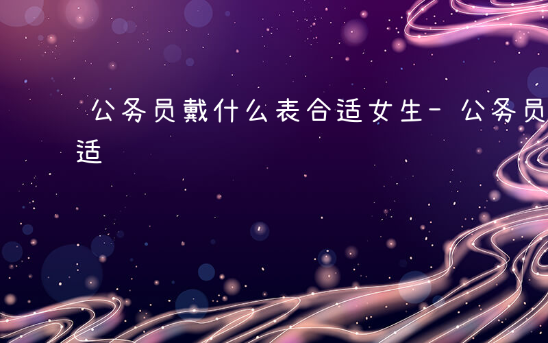 公务员戴什么表合适女生-公务员戴什么表合适