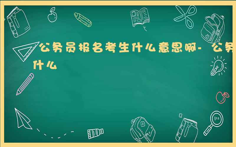 公务员报名考生什么意思啊-公务员报名考生什么