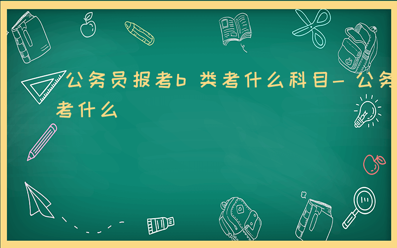 公务员报考b类考什么科目-公务员报考b类考什么