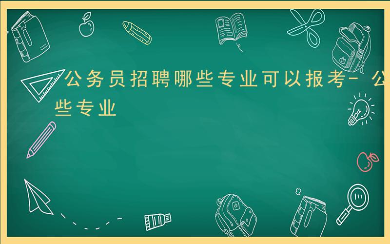 公务员招聘哪些专业可以报考-公务员招聘哪些专业