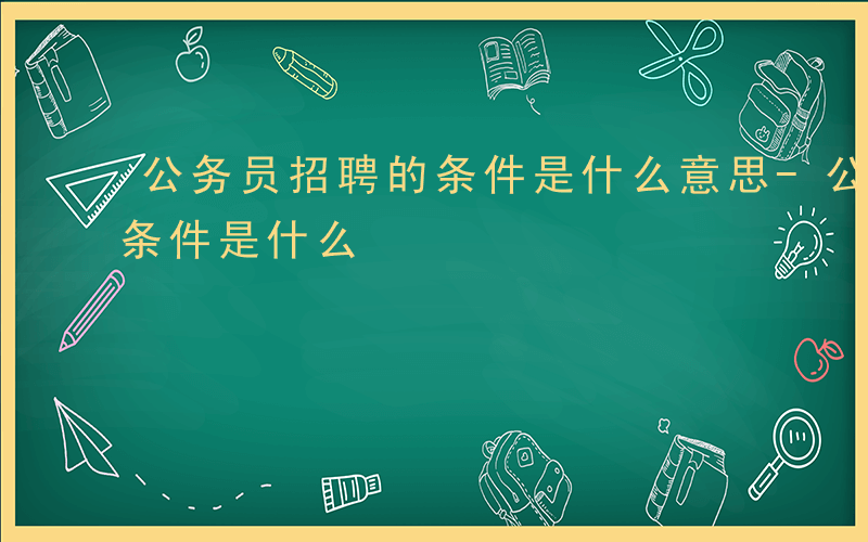 公务员招聘的条件是什么意思-公务员招聘的条件是什么