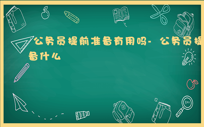 公务员提前准备有用吗-公务员提前做什么准备什么