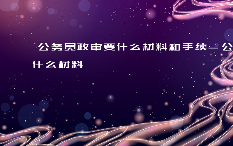 公务员政审要什么材料和手续-公务员政审要什么材料