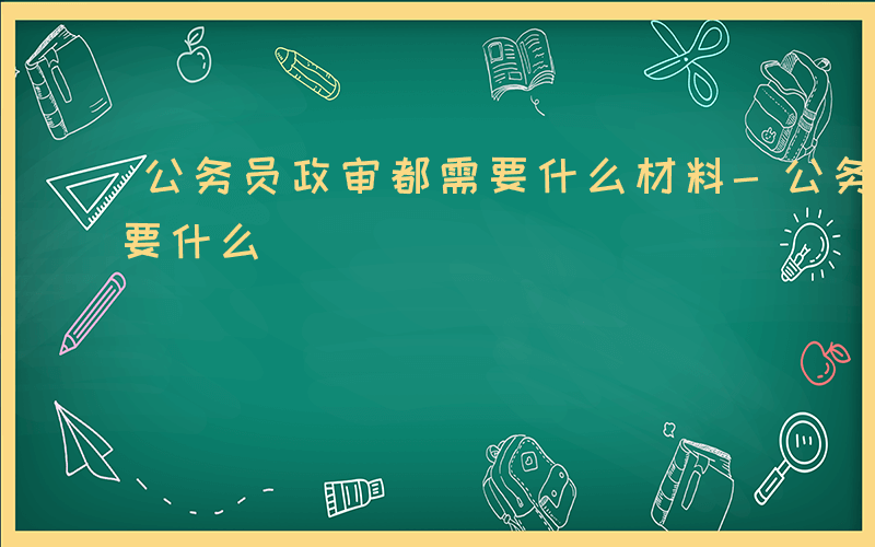 公务员政审都需要什么材料-公务员政审都需要什么