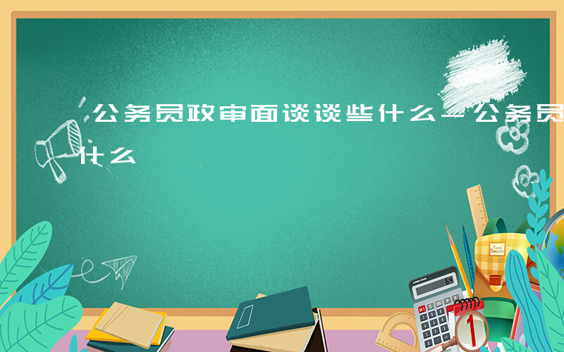 公务员政审面谈谈些什么-公务员政审面谈谈什么