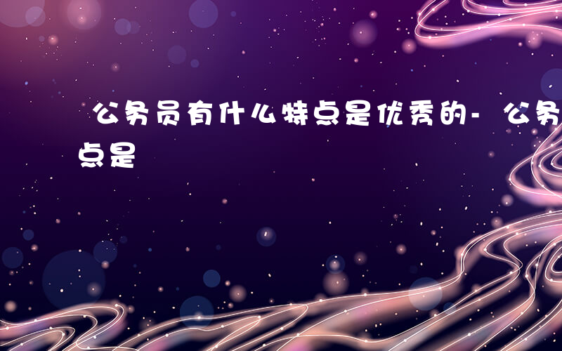 公务员有什么特点是优秀的-公务员有什么特点是