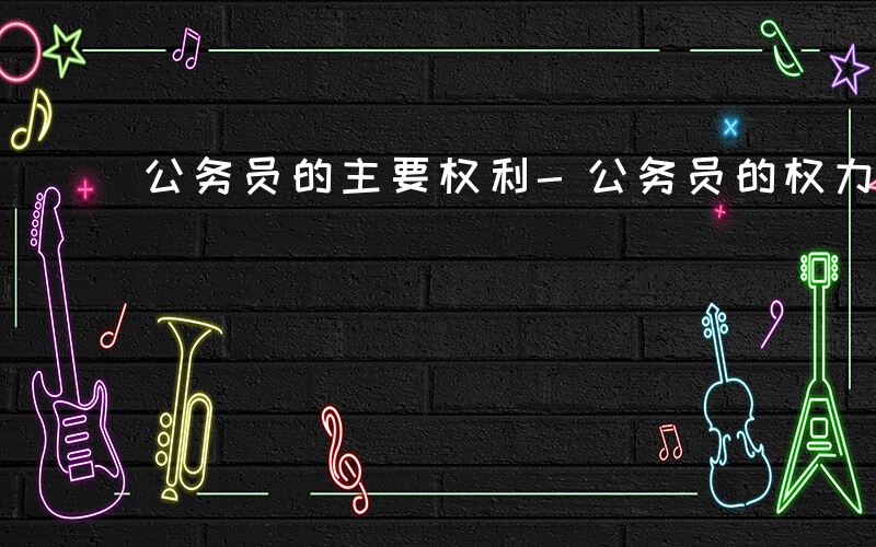 公务员的主要权利-公务员的权力是什么