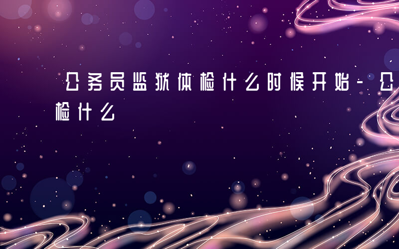 公务员监狱体检什么时候开始-公务员监狱体检什么