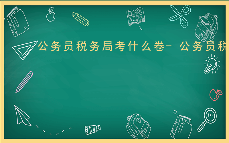 公务员税务局考什么卷-公务员税务局考什么