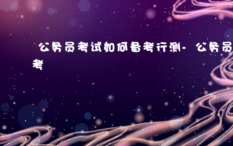 公务员考试如何备考行测-公务员考试如何备考