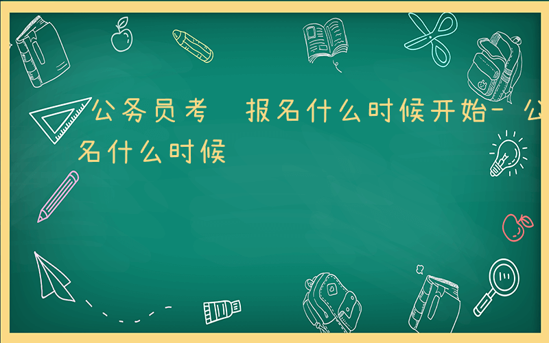 公务员考试报名什么时候开始-公务员考试报名什么时候