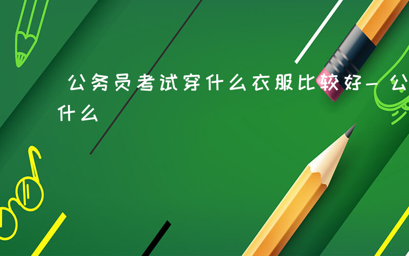 公务员考试穿什么衣服比较好-公务员考试穿什么
