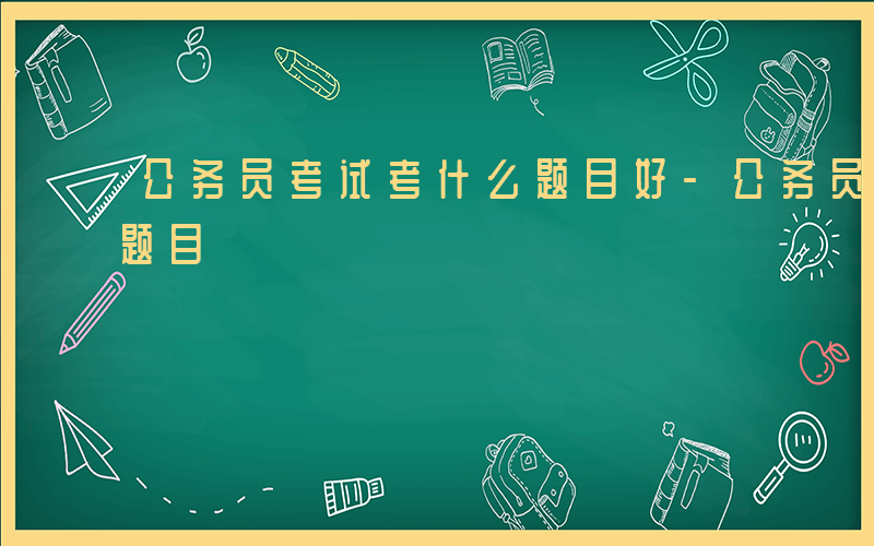 公务员考试考什么题目好-公务员考试考什么题目