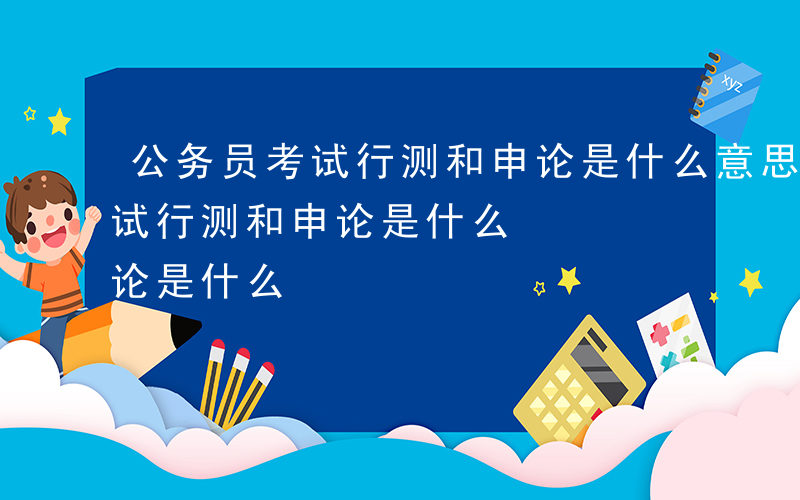 公务员考试行测和申论是什么意思-公务员考试行测和申论是什么