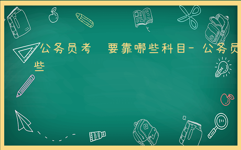 公务员考试要靠哪些科目-公务员考试要靠哪些